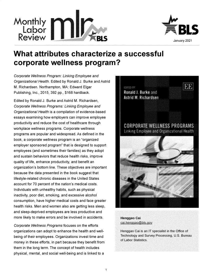 handle is hein.journals/month144 and id is 1 raw text is: Monthly
Labor III                                               BLS
ReviewBLS                                               January 2021
What attributes characterize a successful
corporate wellness program?
Corporate Wellness Program: Linking Employee and
Organizational Health. Edited by Ronald J. Burke and Astrid
M. Richardsen. Northampton, MA: Edward Elgar
Publishing, Inc., 2015, 392 pp., $168 hardback.  _ _ _r_ _ _ _   _

Edited by Ronald J. Burke and Astrid M. Richardsen,
Corporate Wellness Programs: Linking Employee and
Organizational Health is a compilation of evidence-based
essays examining how employers can improve employee
productivity and reduce the cost of healthcare through
workplace wellness programs. Corporate wellness
programs are popular and widespread. As defined in the
book, a corporate wellness program is an organized
employer sponsored program that is designed to support
employees (and sometimes their families) as they adopt
and sustain behaviors that reduce health risks, improve
quality of life, enhance productivity, and benefit an
organization's bottom line. These objectives are important
because the data presented in the book suggest that
lifestyle-related chronic diseases in the United States
account for 70 percent of the nation's medical costs.
Individuals with unhealthy habits, such as physical
inactivity, poor diet, smoking, and excessive alcohol
consumption, have higher medical costs and face greater
health risks. Men and women also are getting less sleep,
and sleep-deprived employees are less productive and
more likely to make errors and be involved in accidents.
Corporate Wellness Programs focuses on the efforts
organizations can adopt to enhance the health and well-
being of their employees. Organizations invest time and
money in these efforts, in part because they benefit from
them in the long term. The concept of health includes
physical, mental, and social well-being and is linked to a

Henggao Cai
caithenaaao~bIs.aov
Henggao Cai is an IT specialist in the Office of
Technology and Survey Processing, U.S. Bureau
of Labor Statistics.


