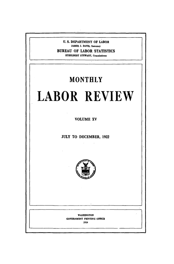 handle is hein.journals/month15 and id is 1 raw text is: U. S. DEPARTMENT OF LABOR
JAMES J. DAVIS, Secretary
BUREAU OF LABOR STATISTICS
ETHELDERT STEWART. Commissioner

MONTHLY
LABOR REVIEW
VOLUME XV

JULY TO DECEMBER, 1922

WASHINGTON
GOVERNMENT PRINTING OFFICE
1924


