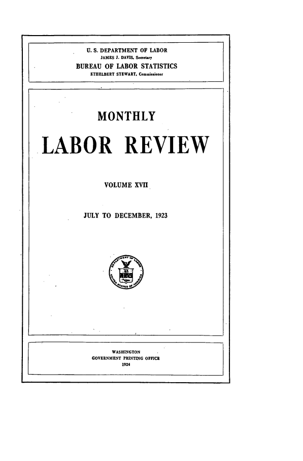 handle is hein.journals/month17 and id is 1 raw text is: U. S. DEPARTMENT OF LABOR
JAMES J. DAVIS. Scretary
BUREAU OF LABOR STATISTICS
ETHELBERT STEWART. Commisaioer

MONTHLY
LABOR REVIEW
VOLUME XVII
JULY TO DECEMBER, 1923

WASHINGTON
GOVERNMENT PRINTING OFFICE'
1924


