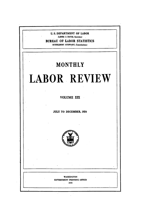 handle is hein.journals/month19 and id is 1 raw text is: U. S. DEPARTMENT OF LABOR
JAMES J. DAVIS Seetury
BUREAU OF LABOR STATISTICS
ETHELBERT STEWART, Commissioner
MONTHLY
LABOR REVIEW
VOLUME XIX
JULY TO DECEMBER, 1924

WASHINGTON
GOVERNMENT PRINTING OFFICI
1925


