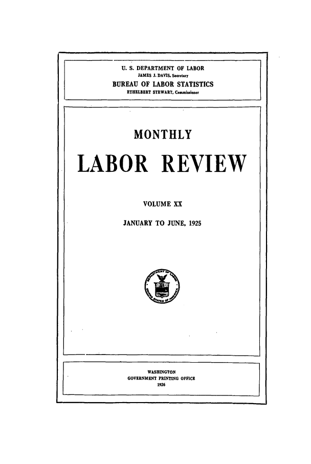 handle is hein.journals/month20 and id is 1 raw text is: U. S. DEPARTMENT OF LABOR
JAMES J. DAVIS. Seacety
BUREAU OF LABOR STATISTICS
ETHELEERT STEWART, Commissimer
MONTHLY
LABOR REVIEW
VOLUME XX
JANUARY TO JUNE, 1925

WASHINGTON
GOVERNMENT PRINTING OFFICE
1926


