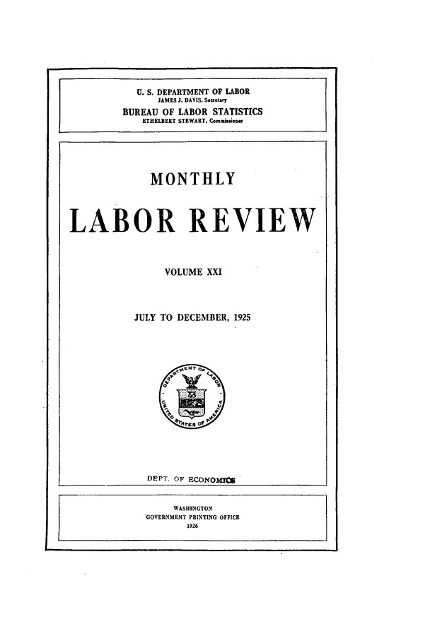 handle is hein.journals/month21 and id is 1 raw text is: U. S. DEPARTMENT OF LABOR
JAMES J. DAVIS. Secrat.Y
BUREAU OF LABOR STATISTICS
ETHELBERT STEWART, Commision'

MONTHLY

LABOR REVIEW

VOLUME XXI

JULY TO DECEMBER, 1925

DEPT. OF ECONOM0r5

WASHINGTON
*GOVERNMENT PRINTING OFFICE
1926


