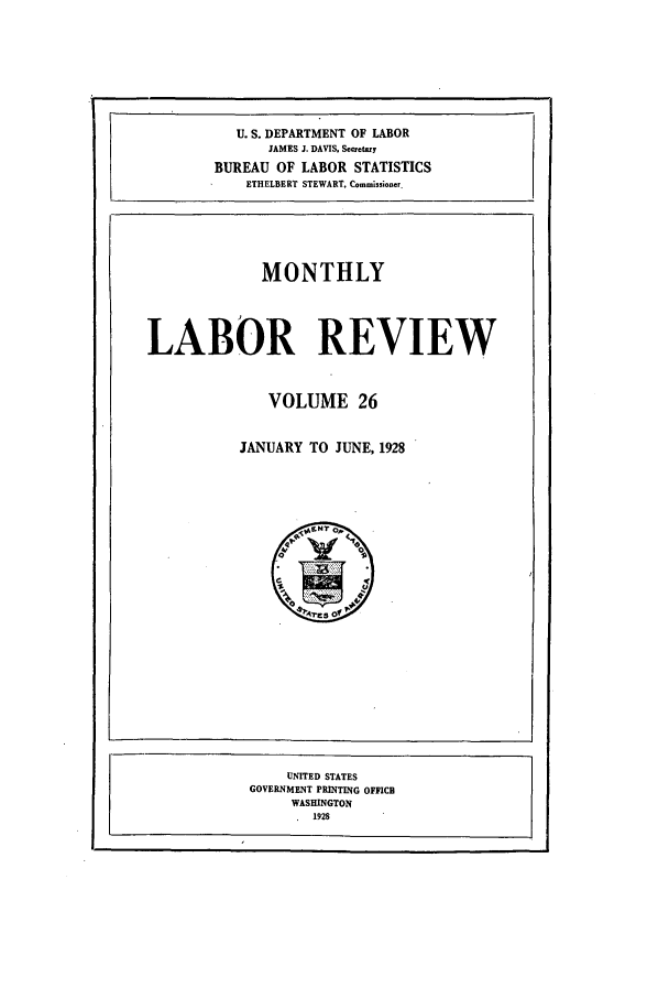 handle is hein.journals/month26 and id is 1 raw text is: U. S. DEPARTMENT OF LABOR
JAMES J. DAVIS. Secretary
BUREAU OF LABOR STATISTICS
ETHELBERT STEWART, Commissioner.
MONTHLY
LABOR REVIEW
VOLUME 26
JANUARY TO JUNE, 1928

UNITED STATES
GOVERNMENT PRINTING OFFICII
WASHINGTON
1928


