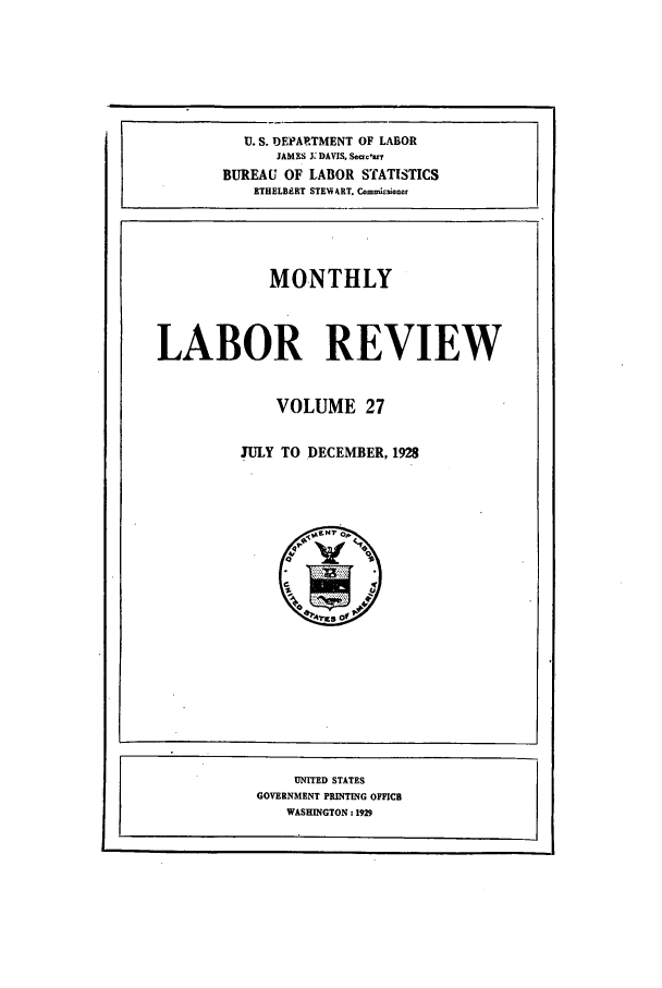 handle is hein.journals/month27 and id is 1 raw text is: U. S. DEPARTMENT OF LABOR
JAMES 3: DAVIS. Seaary
BUREAU OF LABOR STATISTICS
ETHELBERT STENV&RT. Com.soner

MONTHLY

LABOR REVIEW

VOLUME 27

JULY TO DECEMBER, 1928

UNITED STATES
GOVERNMENT PRINTING OFFICB
WASHINGTON: 1929


