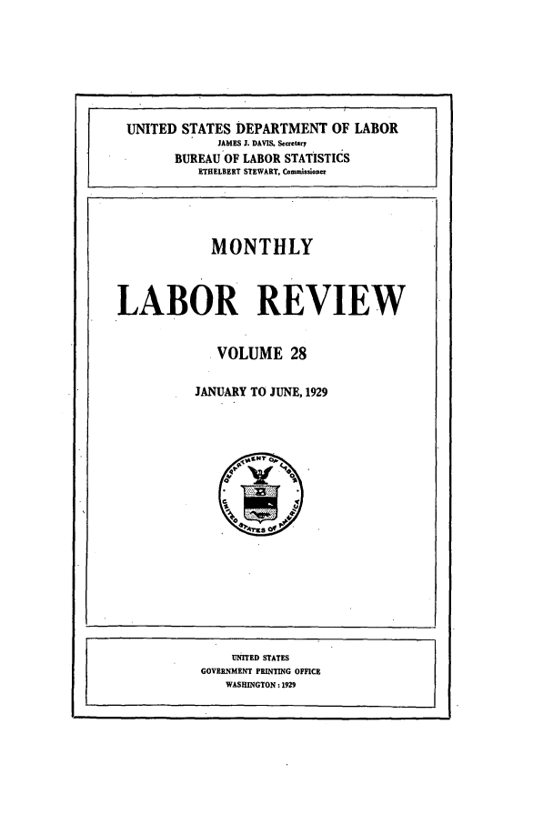 handle is hein.journals/month28 and id is 1 raw text is: MONTHLY
LABOR REVIEW
VOLUME 28
JANUARY TO JUNE, 1929

UNITED STATES DEPARTMENT OF LABOR
JAMES J. DAVIS. Secretry
BUREAU'OF LABOR STATISTICS
ETHELBERT STEWART, Conmmissioner

UNITED STATES
GOVERNMENT PRINTING OFFICE
WASHINGTON: 1929


