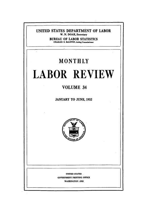 handle is hein.journals/month34 and id is 1 raw text is: UNITED STATES DEPARTMENT OF LABOR
W. N. DOAK, Secretary
BUREAU OF LABOR STATISTICS
CHARLES E. BALDWIN. Acting Commisioer
MONTHLY
LABOR REVIEW
VOLUME 34
JANUARY TO JUNE, 1932

UNITED STATES -
GOVERNMENT PRINTING OFFICE
WASHINGTON : 1933.


