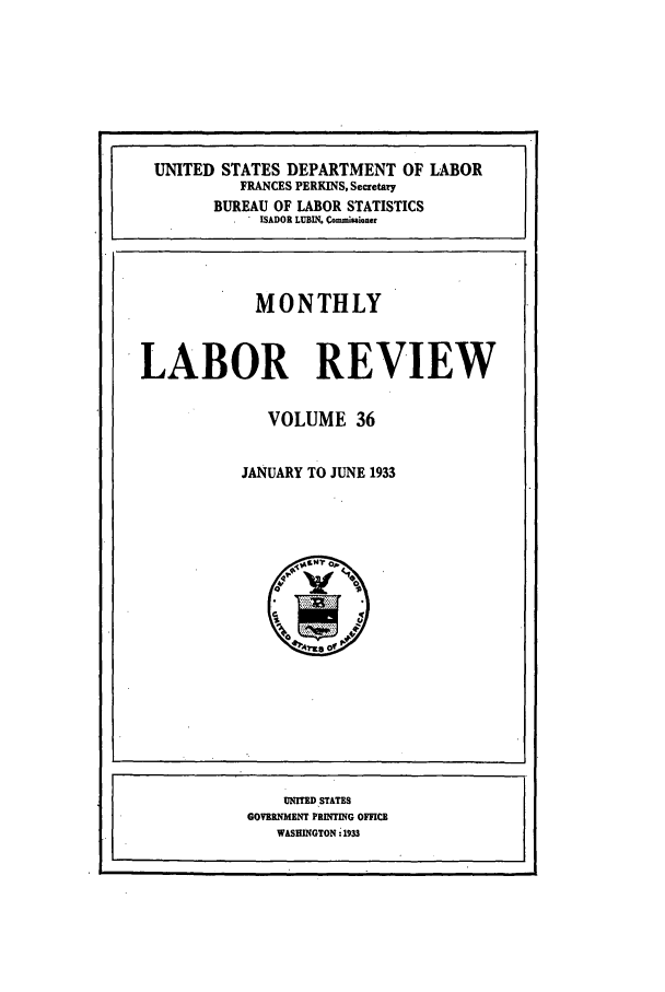 handle is hein.journals/month36 and id is 1 raw text is: UNITED STATES DEPARTMENT OF LABOR
FRANCES PERKINS, Secretary
BUREAU OF LABOR STATISTICS
ISADOR LUBIN. Commimioner
MONTHLY
LABOR REVIEW
VOLUME 36
JANUARY TO JUNE 1933

UNITED.STATES
GOVERNMENT PRINTING OFICE(
WASHINGTON :1933


