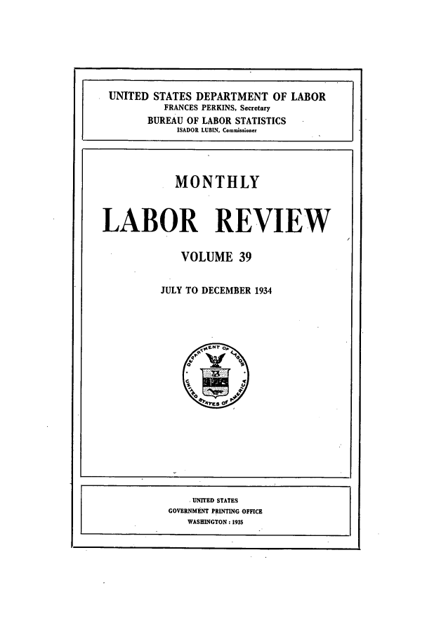 handle is hein.journals/month39 and id is 1 raw text is: UNITED STATES DEPARTMENT OF LABOR
FRANCES PERKINS, Secretary
BUREAU OF LABOR STATISTICS
ISADOR LUBIN, Commissoner
MONTHLY
LABOR REVIEW
VOLUME 39
JULY TO DECEMBER 1934

UNITED STATES
GOVERNMENT PRINTING OFFICE
WASHINGTON : 193s


