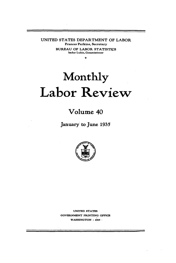 handle is hein.journals/month40 and id is 1 raw text is: UNITED STATES DEPARTMENT OF LABOR
Frances Perkins, Secretary
BUREAU OF LABOR STATISTICS
Ieador Lubin, Commissioner
+
Monthly
Labor Review
Volume 40
January to June 1935

UNITED STATES
GOVERNMENT PRINTING OFFICB
WASHINGTON : 1935


