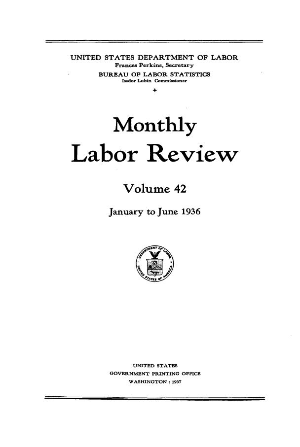 handle is hein.journals/month42 and id is 1 raw text is: UNITED STATES DEPARTMENT OF LABOR
Frances Perkins, Secretary
BUREAU OF LABOR STATISTICS
Isador Lubin Commissioner
+
Monthly
Labor Review
Volume 42
January to June 1936

UNITED STATES
GOVERNMENT PRINTING OFFICE
WASHINGTON: 1937


