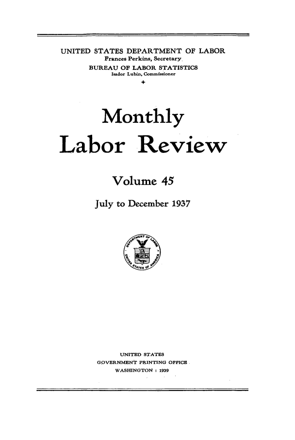 handle is hein.journals/month45 and id is 1 raw text is: UNITED STATES DEPARTMENT OF LABOR
Frances Perkins, Secretary.
BUREAU OF LABOR STATISTICS
Isador Lubin, Commissioner
+
Monthly
Labor Review
Volume 45
July to December 1937

UNITED STATES
GOVERNMENT PRINTING OFFICE
WASHINGTON : 1939


