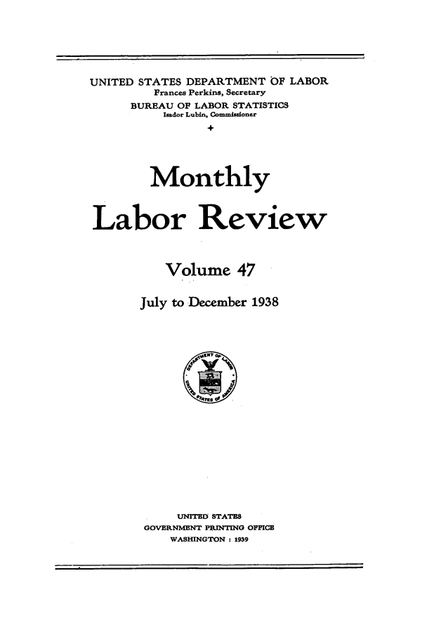 handle is hein.journals/month47 and id is 1 raw text is: UNITED STATES DEPARTMENT OF LABOR
Frances Perkins, Secretary
BUREAU OF LABOR STATISTICS
Isador Lubin, Commissoner
+
Monthly
Labor Review
Volume 47
July to December 1938
UNITED STATES
GOVERNMENT PRINTING OFFICE
WASHINGTON : 1939


