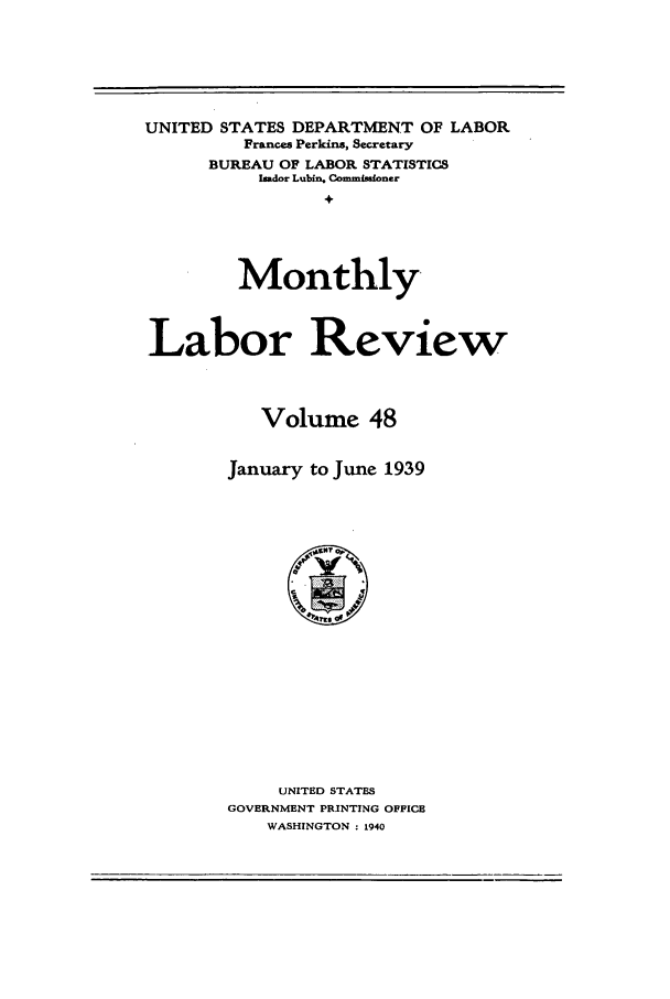 handle is hein.journals/month48 and id is 1 raw text is: UNITED STATES DEPARTMENT OF LABOR
Frances Perkins, Secretary
BUREAU OF LABOR STATISTIC8
Imdor Lubin. Commuioner
+
Monthly
Labor Review
Volume 48
January to June 1939

UNITED STATES
GOVERNMENT PRINTING OFFICE
WASHINGTON : 1940


