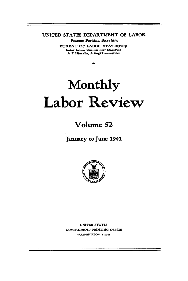 handle is hein.journals/month52 and id is 1 raw text is: UNITED STATES DEPARTMENT OF LABOR
Frances Perkins, Secretary
BUREAU OF LABOR S8TIC55
Imdor Lubin, Oanmissiner (el& leave)
A. F. Hinrichs, Acting Commiatosr
Monthly
Labor Review
Volume 52
January to June 1941

UNITED STATES
GOVERNMENT PRINTING OFFICE
WASHINGTON : 1942


