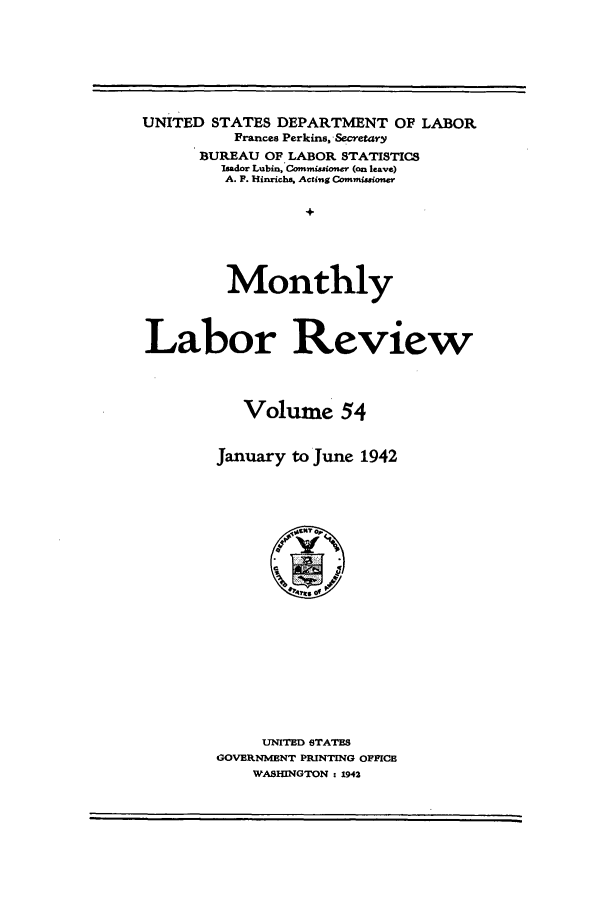 handle is hein.journals/month54 and id is 1 raw text is: UNITED STATES DEPARTMENT OF LABOR
Frances Perkins, -Secretary
BUREAU OF LABOR STATISTICS
Isador Lubin, Commisioner (an leave)
A. P. Hinrichs Actintg Commissio.er
+
Monthly
Labor Review
Volume 54
January to June 1942

UNITED STATES
GOVERNMENT PRINTING OFFICE
WASHINGTON : 1942


