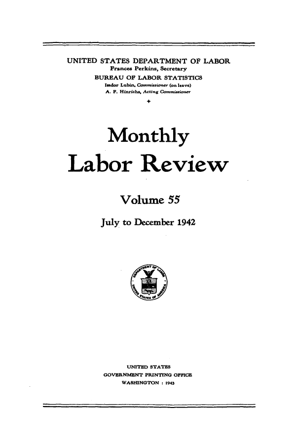 handle is hein.journals/month55 and id is 1 raw text is: UNITED STATES DEPARTMENT OF LABOR
France Perkins, Secretary
BUREAU OF LABOR STATISTICS
Isador Lubin. Commissioner (on leave)
A. P. Hinrichs, Acting Commissione
+
Monthly
Labor Review
Volume 55
July to December 1942

UNITED STATES
GOVEIRNMENT PRINTING OFFICE
WASHINGTON : 1943

m                    i   ,                                                                     i                I


