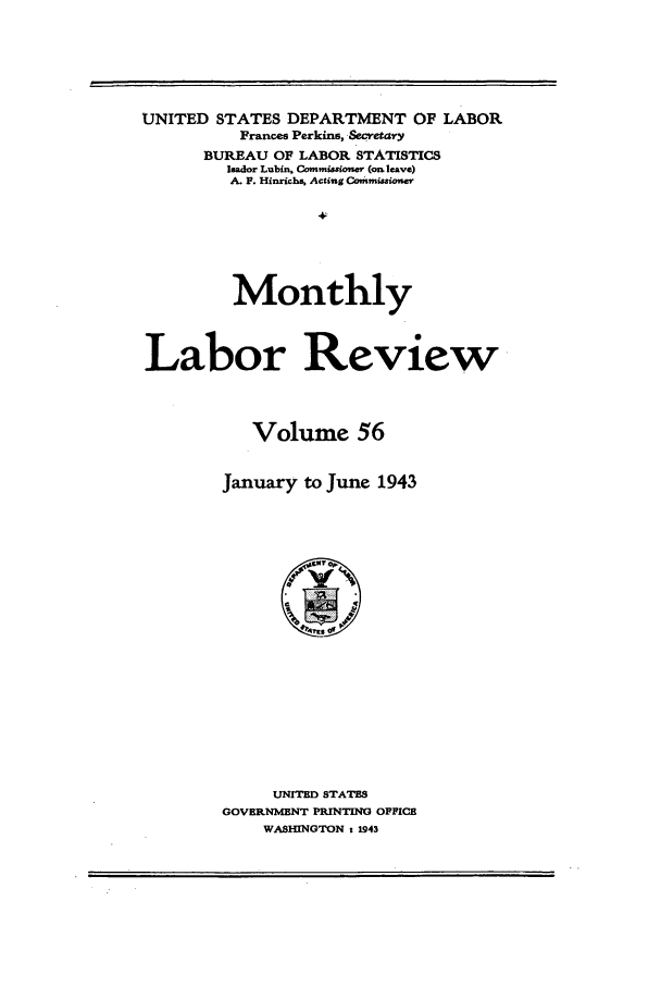 handle is hein.journals/month56 and id is 1 raw text is: UNITED STATES DEPARTMENT OF LABOR
Frances Perkins, Secretary
BUREAU OF LABOR STATISTICS
Ilador Lubin. Commissioner (on leave)
A. F. Hinrichs. Acting Commissioner
Monthly
Labor Review
Volume 56
January to June 1943

UNITED STATES
GOVERNMENT PRINTING OFFICE
WASHINGTON t 1943



