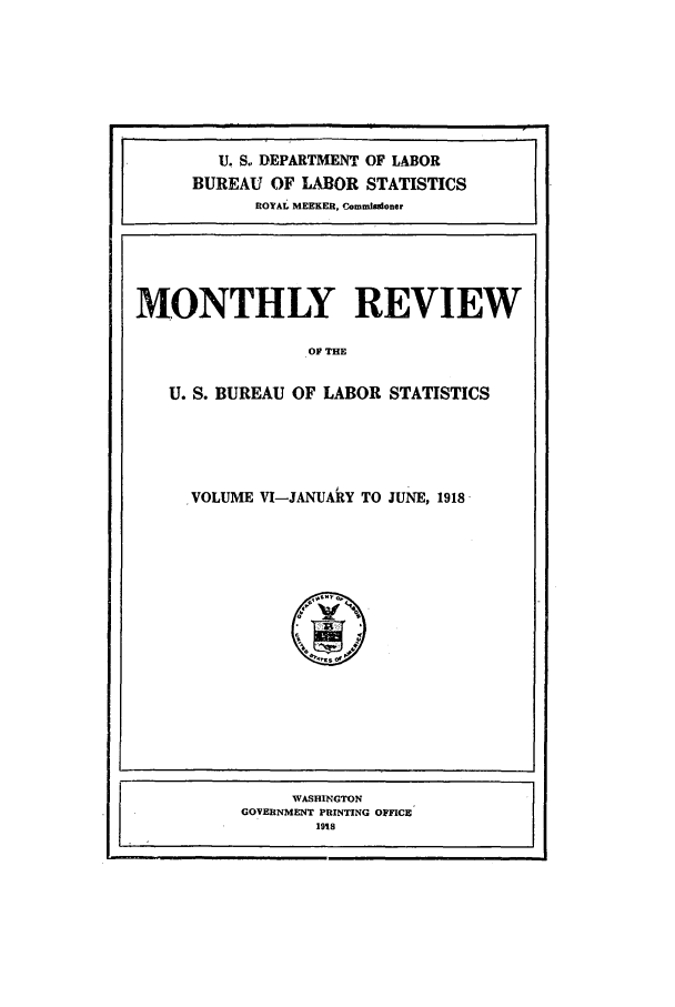 handle is hein.journals/month6 and id is 1 raw text is: U. S. DEPARTMENT OF LABOR
BUREAU OF LABOR STATISTICS
ROYAI MEEKER, Commisioner

MONTHLY REVIEW
OF THE
U. S. BUREAU OF LABOR STATISTICS

VOLUME VI-JANUARY TO JUNE, 1918

WASHINGTON
GOVERNMENT PRINTING OFFCE
1918


