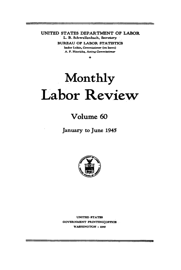 handle is hein.journals/month60 and id is 1 raw text is: UNITED STATES DEPARTMENT OF LABOR
L. B.. Schwellenbach, Secretay
BUREAU OF LABOR STATISTICS
Imdor Lubin, Commmsnsiov (on leave)
A. P. Hinrichs, Acting Commf.aonwv
+
Monthly
Labor Review
Volume 60
January to June 1945

UNITED STATES
GOVERNMENT PRINTING.OFFICB
WASHINGTON 1 1943


