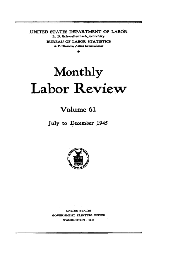 handle is hein.journals/month61 and id is 1 raw text is: UNITED STATES DEPARTMENT OF LABOR
L. B. Schwellenbach,Secrta-ry
BUREAU OF LABOR STATISTICS
A. F. Hinrichs. Acting Commiaasauer
+
Monthly
Labor Review
Volume 61
July to December 1945

UNITED STATES
GOVERNMENT PRINTING OFFICE
WASHINGTON : 1946


