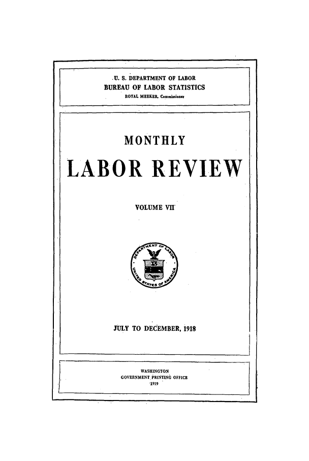 handle is hein.journals/month7 and id is 1 raw text is: U. S. DEPARTMENT OF LABOR
BUREAU OF LABOR STATISTICS
ROYAL MEEKER. Commissioner

MONTHLY

LABOR REVIEW

VOLUME VII

JULY TO DECEMBER, 1918

WASHINGTON
GOVERNMENT PRINTING OFFICE
.1919


