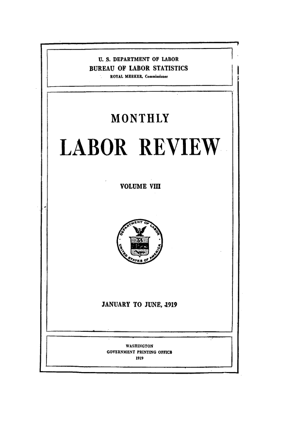 handle is hein.journals/month8 and id is 1 raw text is: MONTHLY

LABOR REVIEW

VOLUME VIII

JANUARY TO JUNE, .1919

WASHINGTON
GOVERNMENT PRINTING OFFICE
1919

U..S. DEPARTMENT OF LABOR
BUREAU OF LABOR STATISTICS
ROYAL MEEKER, Commissioner


