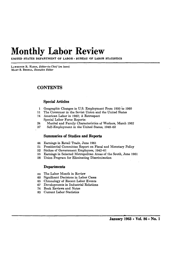 handle is hein.journals/month86 and id is 1 raw text is: Monthly Labor Review
UNITED STATES DEPARTMENT OF LABOR . BUREAU OF LABOR STATISTICS
LAWRENCE R. KLEiN, Editor-in-Chief (on leave)
MARY S. BEDELL, Executve Editor
CONTENTS
Special Articles
1 Geographic Changes in U.S. Employment From 1950 to 1960
11 The Consumer in the Soviet Union and the United States
14  American Labor in 1962; A Retrospect
Special Labor Force Reports:
24    Marital and Family Characteristics of Workers, March 1962
37    Self-Employment in the United States, 1948-62
Summaries of Studies and Reports
44  Earnings in Retail Trade, June 1961
51 Presidential Committee Report on Fiscal and Monetary Policy
52 Strikes of Government Employees, 1942-61
55 Earnings in Selected Metropolitan Areas of the South, June 1961
58 Union Program for Eliminating Discrimiaation
Departments
iI The Labor Month in Review
60 Significant Decisions in Labor Cases
65 Chronology of Recent Labor Events
67 Developments in Industrial Relations
74 Book Reviews and Notes
85 Current Labor Statistics

January 1963  Vol. 86 . No. 1



