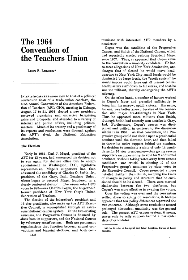 handle is hein.journals/month87 and id is 1164 raw text is: The 1964
Convention of
the Teachers Union
LEON E. LUNDEN*
IN AN ATMOSPHERE more akin to that of a political
convention than of a trade union conclave, the
48th Annual Convention of the American Federa-
tion of Teachers (AFL-CIO), meeting in Chicago,
August 17 to 21, 1964, elected a new president,
reviewed organizing and collective bargaining
gains and prospects, and attended to a variety of
internal and public affairs, including political
matters. Much of its oratory and a good many of
its reports and resolutions were directed against
the  AFT's rival, the    National  Education
Association.
The Election
Early in 1964, Carl J. Megel, president of the
AFT for 12 years, had announced his decision not
to run again for elective office but to accept
appointment as Washington, D.C., legislative
representative. Megel's supporters had   then
advanced the candidacy of Charles 0. Smith, Jr.,
president of the Gary, Ind., Teachers Union,
whose hopes to succeed Megel foundered in a
closely contested election. The winner-by 1,023
votes to 993-was Charles Cogen, the 60-year-old
former president of New York City's United
Federation of Teachers.
The election of the federation's president and
16 vice presidents,.who make up the AFT Execu-
tive Council, is accomplished through an extra-
constitutional caucus system. Of the two existing
caucuses, the Progressive Caucus is financed by
,dues from its supporters, and the National Caucus
by voluntary contributions. Both are permanent
organizations that function between anunal con-
ventions and biennial elections, and both com-
1138

municate with interested AFT members by a
newsletter.
Cogen was the candidate of the Progressive
Caucus, and Smith of the National Caucus, which
had repeatedly elected retiring President Megel
since 1952. Thus, it appeared that Cogen came
to the convention a minority candidate. He had
to-meet allegations of New York domination, and
charges that if elected he would move head-
quarters to New York City, small locals would be
dominated by large locals, the spoils system he
would impose would force out all present central
headquarters staff down to file clerks, and that he
was too militant, thereby endangering the AFT's
solvency.
On the other hand, a number of factors worked
in Cogen's favor and prevailed sufficiently to
bring him his narrow, uphill victory. His name,
for one, was better known because of his connec-
tion with major breakthroughs in New York.
Thus he appeared more militant than Smith,
although Smith had recently won a strike in Gary,
Ind. Furthermore, Cogen's caucus was disci-
plined and unified, in contrast to the dissension
within it in 1962. At that convention, the Pro-
gressive group could not decide upon a presidential
nominee until the eleventh hour, and then failed
to throw its entire Support behind the nominee.
Its decision to nominate a slate of only 14 candi-
dates for 16 vice presidencies-thus giving caucus
supporters an opportunity to vote for 2 additional
nominees, without taking votes away from caucus
candidates-was crucial in electing 12 of the
Progressive group's nominees by close votes to
the Executive Council. Cogen presented a more
detailed platform than Smith, mapping the kinds
of changes in policy and structure that he envi-
sioned should he be elected. There were marked
similarities between  the two    platforms, but
Cogen's was more effective in swaying the voters.
Once the voting was over and the convention
settled down to acting on resolutions, it became
apparent that few policy differences separated the
two caucuses. Although some resolutions caused
prolonged discussion, unanimity was the general
rule. The present AFT caucus system, it seems,
serves only to rally support behind a particular
slate of candidates.
.of the DiviLon of Indutrmai and Labor Relations, Bleau of Labor
Statistics.


