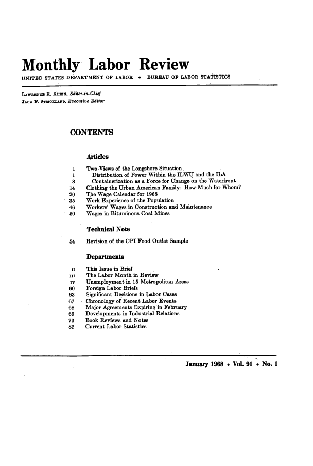 handle is hein.journals/month91 and id is 1 raw text is: Monthly Labor Review
UNITED STATES DEPARTMENT OF LABOR        *  BUREAU OF LABOR STATISTICS
LAW5RSNc R. KLIN, Editor-in-Chief
JAcx F. STR KLAMD, Executive Editor
CONTENTS
Articles
1    Two Views of the Longshore Situation.
1      Distribution of Power Within the ILWU and the ILA
8      Containerization as a Force for Change on the Waterfront
14    Clothing the Urban American Family: How Much for Whom?
20    The Wage Calendar for 1968
35    Work Experience of the Population
46    Workers' Wages in Construction and Maintenance
50    Wages in Bituminous Coal Mines
Technical Note
54    Revision of the CPI Food Outlet Sample
Departments
Ii   This Issue in Brief
-iiI  The Labor Month in Review
Iv    Unemployment in 15 Metropolitan Areas
60    Foreign Labor Briefs
63    Significant Decisions in Labor Cases
61    Chronology of Recent Labor Events
68    Major Agreements Expiring in February
69    Developments in Industrial Relations
73    Book Revfews and Notes
82    Current Labor Statistics
January 1968 * Vol. 91 * No. 1


