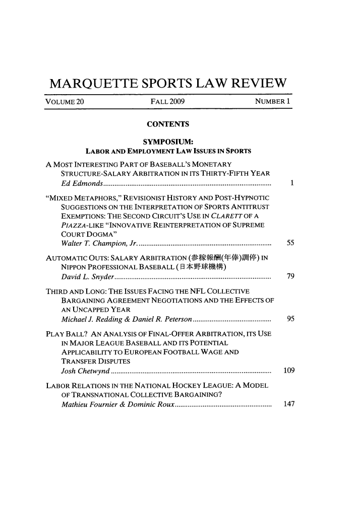 handle is hein.journals/mqslr20 and id is 1 raw text is: MARQUETTE SPORTS LAW REVIEW
VOLUME 20                FALL 2009                NUMBER 1
CONTENTS
SYMPOSIUM:
LABOR AND EMPLOYMENT LAW ISSUES IN SPORTS
A MOST INTERESTING PART OF BASEBALL'S MONETARY
STRUCTURE-SALARY ARBITRATION IN ITS THIRTY-FIFTH YEAR
E d  E dm onds ..........................................................................................
MIXED METAPHORS, REVISIONIST HISTORY AND POST-HYPNOTIC
SUGGESTIONS ON THE INTERPRETATION OF SPORTS ANTITRUST
EXEMPTIONS: THE SECOND CIRCUIT'S USE IN CLARETT OF A
PIAZZA-LIKE INNOVATIVE REINTERPRETATION OF SUPREME
COURT DOGMA
W alter  T. Cham pion, Jr ........................................................................  55
AUTOMATIC OUTS: SALARY ARBITRATION (---' V)--H) IN
NIPPON PROFESSIONAL BASEBALL ( ] . MMJ )
D avid  L . Snyder ................................................................................... .  79
THIRD AND LONG: THE ISSUES FACING THE NFL COLLECTIVE
BARGAINING AGREEMENT NEGOTIATIONS AND THE EFFECTS OF
AN UNCAPPED YEAR
Michael J. Redding  &  Daniel R. Peterson .........................................  95
PLAY BALL? AN ANALYSIS OF FINAL-OFFER ARBITRATION, ITS USE
IN MAJOR LEAGUE BASEBALL AND ITS POTENTIAL
APPLICABILITY TO EUROPEAN FOOTBALL WAGE AND
TRANSFER DISPUTES
Josh  C hetw ynd  ......................................................................................  109
LABOR RELATIONS IN THE NATIONAL HOCKEY LEAGUE: A MODEL
OF TRANSNATIONAL COLLECTIVE BARGAINING?
Mathieu  Fournier &  Dominic Roux ....................................................  147


