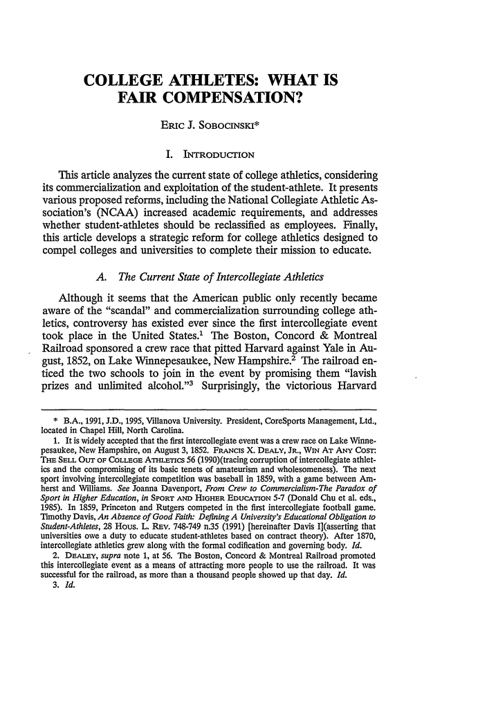 handle is hein.journals/mqslr7 and id is 265 raw text is: COLLEGE ATHLETES: WHAT IS
FAIR COMPENSATION?
ERIc J. SoBoCINSKI*
I. INTRODUCTION
This article analyzes the current state of college athletics, considering
its commercialization and exploitation of the student-athlete. It presents
various proposed reforms, including the National Collegiate Athletic As-
sociation's (NCAA) increased academic requirements, and addresses
whether student-athletes should be reclassified as employees. Finally,
this article develops a strategic reform for college athletics designed to
compel colleges and universities to complete their mission to educate.
A. The Current State of Intercollegiate Athletics
Although it seems that the American public only recently became
aware of the scandal and commercialization surrounding college ath-
letics, controversy has existed ever since the first intercollegiate event
took place in the United States.' The Boston, Concord & Montreal
Railroad sponsored a crew race that pitted Harvard against Yale in Au-
gust, 1852, on Lake Winnepesaukee, New Hampshire.2 The railroad en-
ticed the two schools to join in the event by promising them lavish
prizes and unlimited alcohol.'3 Surprisingly, the victorious Harvard
* B.A., 1991, J.D., 1995, Villanova University. President, CoreSports Management, Ltd.,
located in Chapel Hill, North Carolina.
1. It is widely accepted that the first intercollegiate event was a crew race on Lake Winne-
pesaukee, New Hampshire, on August 3, 1852. FRANcis X. DEALY, JR., WIN AT ANY COST.
THE SELL OUr OF COLLEGE Ami-Encs 56 (1990)(tracing corruption of intercollegiate athlet-
ics and the compromising of its basic tenets of amateurism and wholesomeness). The next
sport involving intercollegiate competition was baseball in 1859, with a game between Am-
herst and Williams. See Joanna Davenport, From Crew to Commercialism-The Paradox of
Sport in Higher Education, in SPORT AND HIGHER EDUCATION 5-7 (Donald Chu et al. eds.,
1985). In 1859, Princeton and Rutgers competed in the first intercollegiate football game.
Timothy Davis, An Absence of Good Faithv Defining A University's Educational Obligation to
Student-Athletes, 28 Hous. L. REv. 748-749 n.35 (1991) [hereinafter Davis I](asserting that
universities owe a duty to educate student-athletes based on contract theory). After 1870,
intercollegiate athletics grew along with the formal codification and governing body. Id.
2. DEALEY, supra note 1, at 56. The Boston, Concord & Montreal Railroad promoted
this intercollegiate event as a means of attracting more people to use the railroad. It was
successful for the railroad, as more than a thousand people showed up that day. Id.
3. Id.


