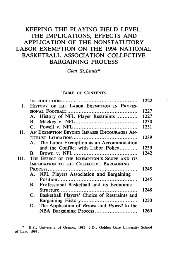 handle is hein.journals/mslr1993 and id is 1243 raw text is: KEEPING THE PLAYING FIELD LEVEL:
THE IMPLICATIONS, EFFECTS AND
APPLICATION OF THE NONSTATUTORY
LABOR EXEMPTION ON THE 1994 NATIONAL
BASKETBALL ASSOCIATION COLLECTIVE
BARGAINING PROCESS
Glen St.Louis*
TABLE OF CONTENTS
INTRODUCTION  ...............................................  1222
1. HISTORY OF THE LABOR EXEMPTION IN PROFES-
SIONAL  FOOTBALL  ...........................................  1227
A. History of NFL Player Restraints ............. 1227
B.  M ackey  v.  NFL  ......................................  1230
C.  Powell  v.  NFL  .......................................  1231
II. AN EXEMPTION BEYOND IMPASSE ENCOURAGES AN-
TITRUST  LITIGATION ........................................  1239
A. The Labor Exemption as an Accommodation
and the Conflict with Labor Policy ........... 1239
B.  Brown  v.  NFL  .......................................  1242
III. THE EFFECT OF THE EXEMPTION'S SCOPE AND ITS
IMPLICATION TO THE COLLECTIVE BARGAINING
PROCESS .......................................................  1245
A. NFL Players Association and Bargaining
Position  .................................................  1245
B. Professional Basketball and its Economic
Structure ................................................  1248
C. Basketball Players' Choice of Restraints and
Bargaining  History  ..................................  1250
D. The Application of Brown and Powell to the
NBA Bargaining Process .......................... 1260
* B.S., University of Oregon, 1985; J.D., Golden Gate University School
of Law, 1993.


