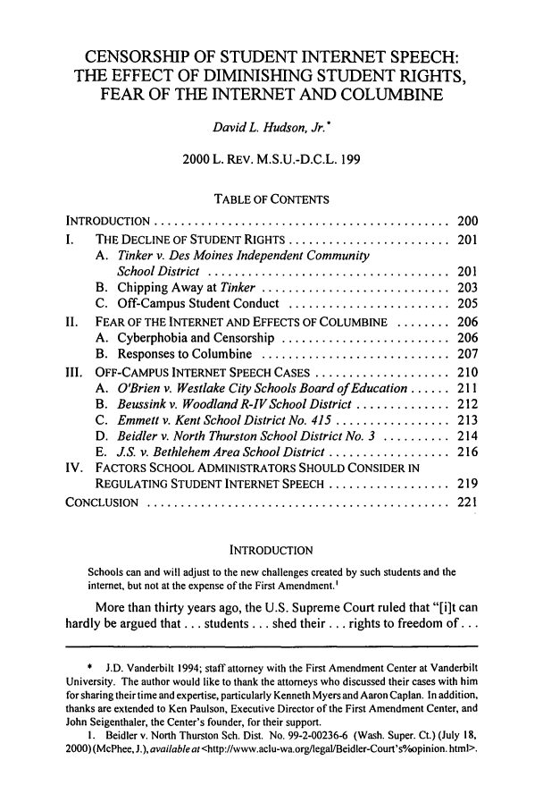 handle is hein.journals/mslr2000 and id is 209 raw text is: CENSORSHIP OF STUDENT INTERNET SPEECH:
THE EFFECT OF DIMINISHING STUDENT RIGHTS,
FEAR OF THE INTERNET AND COLUMBINE
David L. Hudson, Jr.*
2000 L. REV. M.S.U.-D.C.L. 199
TABLE OF CONTENTS
INTRODUCTION  ............................................  200
I.   THE DECLINE OF STUDENT RIGHTS ........................ 201
A. Tinker v. Des Moines Independent Community
School D istrict  ....................................  201
B.  Chipping Away at Tinker  ............................  203
C. Off-Campus Student Conduct ........................ 205
II.  FEAR OF THE INTERNET AND EFFECTS OF COLUMBINE ........ 206
A.  Cyberphobia and Censorship  .........................  206
B.  Responses to Columbine  ............................  207
Ill. OFF-CAMPUS INTERNET SPEECH CASES .................... 210
A. O'Brien v. Westlake City Schools Board of Education ...... 211
B. Beussink v. Woodland R-IV School District .............. 212
C. Emmett v. Kent School District No. 415 ................. 213
D. Beidler v. North Thurston School District No. 3 .......... 214
E. JS. v. Bethlehem Area School District .................. 216
IV. FACTORS SCHOOL ADMINISTRATORS SHOULD CONSIDER IN
REGULATING STUDENT INTERNET SPEECH .................. 219
CONCLUSION   .............................................   221
INTRODUCTION
Schools can and will adjust to the new challenges created by such students and the
internet, but not at the expense of the First Amendment.'
More than thirty years ago, the U.S. Supreme Court ruled that [i]t can
hardly be argued that... students ... shed their ... rights to freedom of...
* J.D. Vanderbilt 1994; staff attorney with the First Amendment Center at Vanderbilt
University. The author would like to thank the attorneys who discussed their cases with him
for sharing their time and expertise, particularly Kenneth Myers and Aaron Caplan. In addition,
thanks are extended to Ken Paulson, Executive Director of the First Amendment Center, and
John Seigenthaler, the Center's founder, for their support.
I. Beidler v. North Thurston Sch. Dist. No. 99-2-00236-6 (Wash. Super. Ct.) (July 18,
2000) (McPhee, J.), available at <http://www.aclu-wa.org/legaVBeidler-Court's0opinion. html>.


