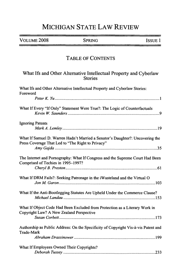 handle is hein.journals/mslr2008 and id is 1 raw text is: MICHIGAN STATE LAW REVIEW

VOLUME 2008                           SPRING                               ISSUE 1
TABLE OF CONTENTS
What Ifs and Other Alternative Intellectual Property and Cyberlaw
Stories
What Ifs and Other Alternative Intellectual Property and Cyberlaw Stories:
Foreword
P eter  K   Yu  .................................................................................................. 1
What If Every If Only Statement Were True?: The Logic of Counterfactuals
K evin  W . Saunders  .................................................................................  9
Ignoring Patents
M ark  A . Lem ley  ....................................................................................   19
What If Samuel D. Warren Hadn't Married a Senator's Daughter?: Uncovering the
Press Coverage That Led to The Right to Privacy
A my  G ajda  ............................................................................................ 35
The Internet and Pornography: What If Congress and the Supreme Court Had Been
Comprised of Techies in 1995-1997?
Cheryl B. Preston  .................................................................................  61
What If DRM Fails?: Seeking Patronage in the iWasteland and the Virtual 0
Jon  M   G aron  .......................................................................................... 103
What If the Anti-Bootlegging Statutes Are Upheld Under the Commerce Clause?
M ichael Landau  ...................................................................................... 153
What If Object Code Had Been Excluded from Protection as a Literary Work in
Copyright Law? A New Zealand Perspective
Susan  C orbett .......................................................................................... 173
Authorship as Public Address: On the Specificity of Copyright Vis-A-vis Patent and
Trade-Mark
A braham  D rassinower ............................................................................ 199
What If Employees Owned Their Copyrights?
D eborah  Tussey  ...................................................................................... 233


