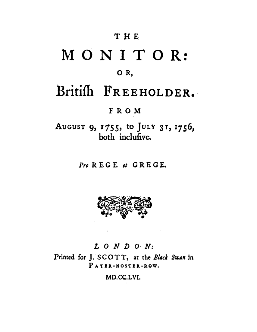 handle is hein.journals/mtrbtf1 and id is 1 raw text is: 


T1~


MONITOR


:


           O R,

Britifh FREEHOLDER.


FROM


AUGUST


9, 1755, to JULY
  both inclufive.


3r, 1756,


Pro REGE t


GREGE.


L 0 NDO  N:


Printed for J. S C 0 T T, at the Black Swas in
      PA TER-NOSTER-ROW.


MD.CC.LVI.


