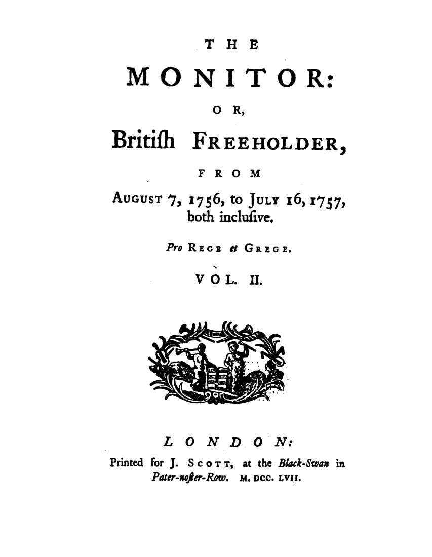 handle is hein.journals/mtrbtf2 and id is 1 raw text is: 

THE


  MONITOR:

          O  R,

Britifb FREEHOLDER,


FROM


AUGUST 7,


1756, to JULY
both inclufive.


x6) 11757Y


Pro REGE


V O L.


et GR IG Ell


II .


      LONDON:
Printed for J. S c 0 T T, at the Black-Swas in
    Pater-sofer-Row. M. DCC. LVI I.


