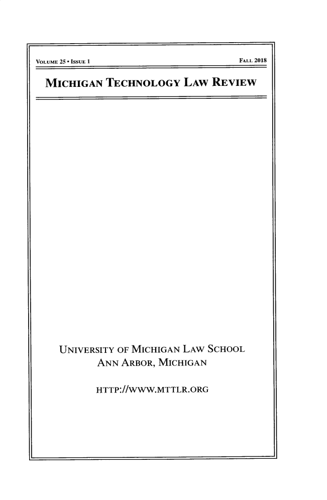 handle is hein.journals/mttlr25 and id is 1 raw text is: 






VOLUME 25 * ISSUE 1                  FALL 2018


MICHIGAN TECHNOLOGY LAW REVIEW


UNIVERSITY OF MICHIGAN LAW SCHOOL
       ANN ARBOR, MICHIGAN


       HTTP://WWW.MTTLR.ORG


FALL 2018


VOLUME 25  ISSUE I



