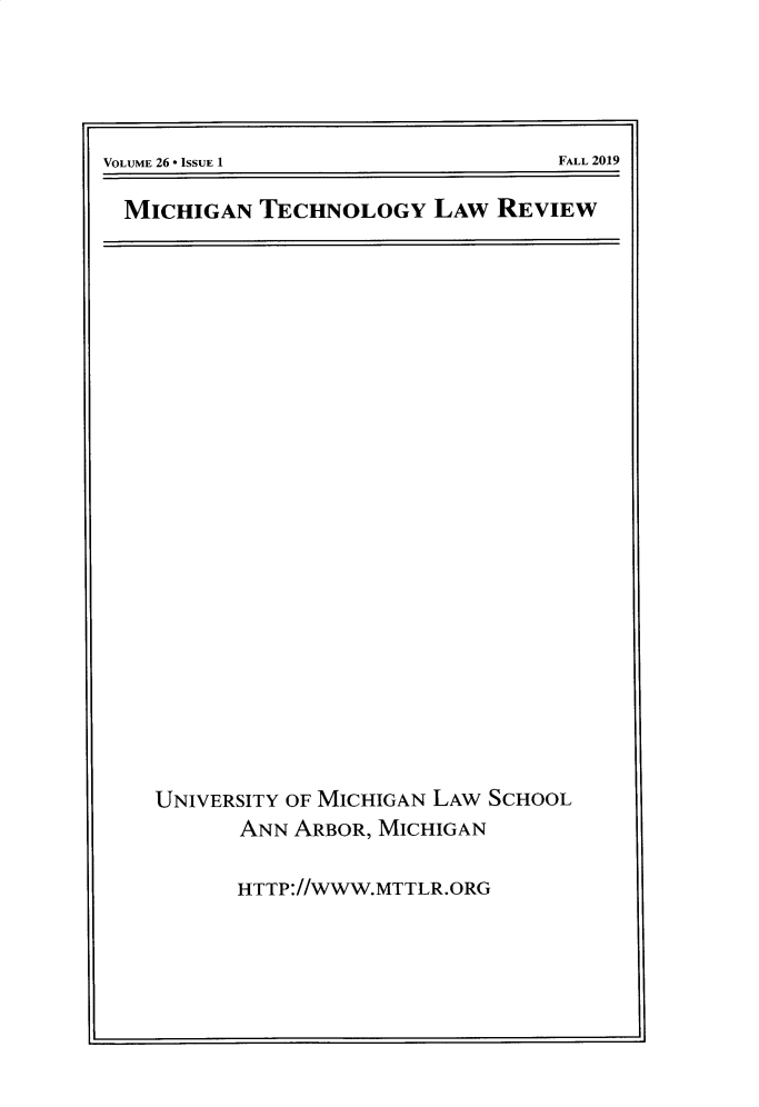 handle is hein.journals/mttlr26 and id is 1 raw text is: 





VOLUME 26 * iSSUE 1                  FALL 2019


MICHIGAN   TECHNOLOGY LAW REVIEW


UNIVERSITY OF MICHIGAN LAw SCHOOL
       ANN ARBOR, MICHIGAN

       HTTP.//WWW.MTTLR.ORG


FALL 2019


VOLUME 26 * ISSUE 1


