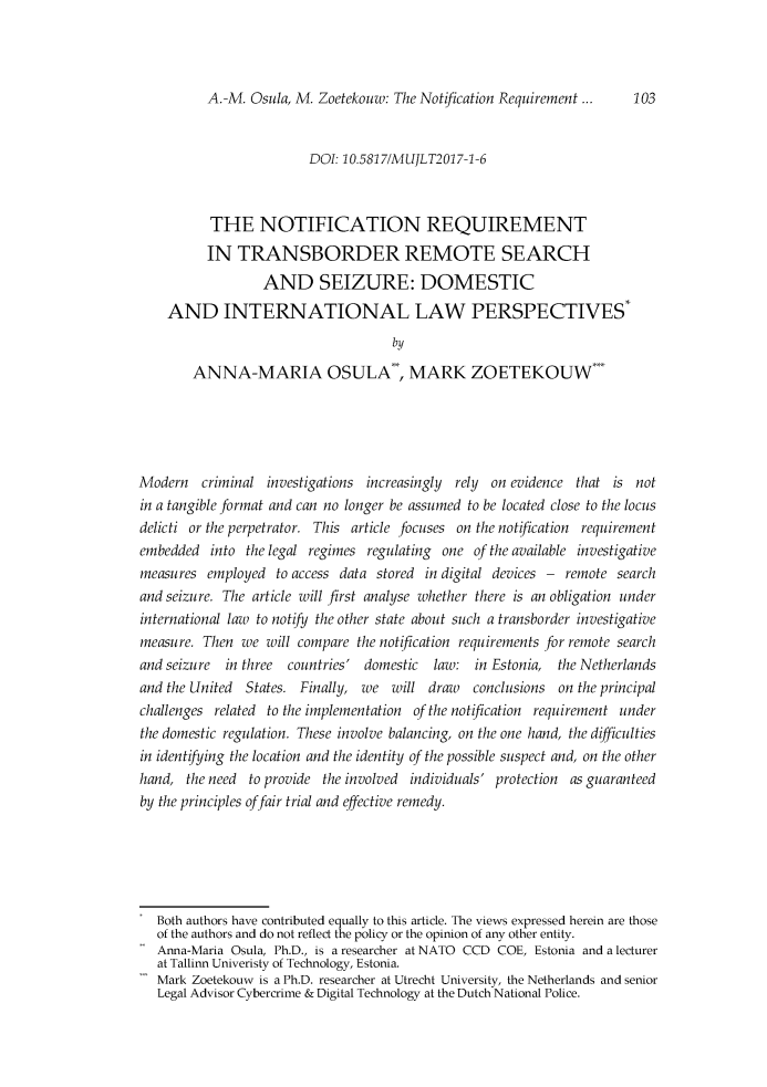 handle is hein.journals/mujlt11 and id is 103 raw text is: 



A.-M. Osula, M. Zoetekouw: The Notification Requirement ...


                        DOI: 10.58171MUJLT2017-1-6



          THE NOTIFICATION REQUIREMENT
          IN TRANSBORDER REMOTE SEARCH
                  AND SEIZURE: DOMESTIC
    AND INTERNATIONAL LAW PERSPECTIVES*
                                    by

        ANNA-MARIA OSULA , MARK ZOETEKOUW-





Modern criminal investigations increasingly rely on evidence that is not
in a tangible format and can no longer be assumed to be located close to the locus
delicti or the perpetrator. This article focuses on the notfication requirement
embedded into the legal regimes regulating one of the available investigative
measures employed to access data stored in digital devices - remote search
and seizure. The article will first analyse whether there is an obligation under
international law to notify the other state about such a transborder investigative
measure. Then we will compare the notification requirements for remote search
and seizure in three countries' domestic law: in Estonia,   the Netherlands
and the United States. Finally, we will draw conclusions on the principal
challenges related to the implementation of the notication requirement under
the domestic regulation. These involve balancing, on the one hand, the difficulties
in identifying the location and the identity of the possible suspect and, on the other
hand, the need to provide the involved individuals' protection as guaranteed
by the principles offair trial and effective remedy.






   Both authors have contributed equally to this article. The views expressed herein are those
   of the authors and do not reflect the policy or the opinion of any other entity.
   Anna-Maria Osula, Ph.D., is a researcher at NATO CCD COE, Estonia and a lecturer
   at Tallinn Univeristy of Technology, Estonia.
   Mark Zoetekouw is a Ph.D. researcher at Utrecht University, the Netherlands and senior
   Legal Advisor Cybercrime & Digital Technology at the Dutch National Police.


