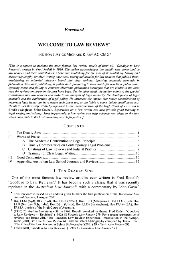 handle is hein.journals/mulr26 and id is 9 raw text is: Foreword

WELCOME TO LAW REVIEWS*
THE HON JUSTICE MICHAEL KIRBY AC CMGt
[This is a riposte to perhaps the most famous law review article of them all: 'Goodbye to Law
Reviews', written by Fred Rodell in 1936. The author acknowledges 'ten deadly sins 'committed by
law reviews and their contributors. These are: publishing for the sake of it; publishing boring and
excessively lengthy articles; writing uncritical, unoriginal articles for law reviews that publish them;
establishing an editorial advisory board that does nothing; ignoring economic demands in
publication decisions; publishing to gather dust; pandering to mere needs for academic publication:
ignoring costs; and failing to embrace electronic publication strategies that are kinder to the trees
than the reviews on paper in the past have been. On the other hand, the author points to the special
contribution that law reviews can make to the analysis of legal authority, the development of legal
principle and the exploration of legal policy. He instances the impact that timely consideration of
important legal issues can have where such issues are, or are liable to come, before appellate courts.
He illustrates this proposition by reference to the recent decision of the High Court of Australia in
Brodie v Singleton Shire Council. Experience on a law review can also provide good training in
legal writing and editing. Most importantly, a law review can help advance new ideas in the lav;
which contribute to the law s unending search forjustice.]
CONTENTS
I    T en  D ead ly  S in s  .......................................................................................................... I
1I   W o rd s  o f  P raise  ........................................................................................................... 6
A   The Academic Contribution to Legal Principle .......................................... 6
B   Timely Commentaries on Contemporary Legal Problems ....................... 7
C   Citations of Law Reviews and Judicial Practice ....................................... 9
D   Training  for Clear Legal W riting  ..............................................................  10
Ill  G ood  C om panions ................................................................................................   10
IV   Appendix: Australian Law School Journals and Reviews ................................... 12
I TEN DEADLY SINS
One of the most famous law review articles ever written is Fred Rodell's
'Goodbye to Law Reviews'.' It has become such a classic that it was recently
reprinted in the Australian Law Journal2 with a commentary by John Gava.3
This foreword is based on an address given to mark the first publication of the Macquarie Law
Journal, Sydney, 3 August 2001.
t BA, LLM (Syd), BEc (Syd), Hon DLitt (Newc), Hon LLD (Macquarie), Hon LLD (Syd), Hon
LLD (Nat Law Sch, India), Hon DLitt (Ulster), Hon LLD (Buckingham), Hon DUniv (SA), Hon
FASSA; Justice of the High Court of Australia.
(1936) 23 Virginia Law Review 38. In 1962, Rodell reworked his theme: Fred Rodell, 'Goodbye
to Law Reviews - Revisited' (1962) 48 irginia Law Review 279. For a recent retrospective of
reviews, see Bruce Ziff, 'The Canadian Law Review Experience: Introduction to the Sympo-
sium' (2001) 39 Alberta Law Review 611 and the select bibliography compiled by Tracie Scott,
'The Role of the Law Review: A Select Bibliography' (2001) 39 Alberta Law Review 690.
2 Fred Rodell, 'Goodbye to Law Reviews' (1999) 73 Australian Law Journal 593.


