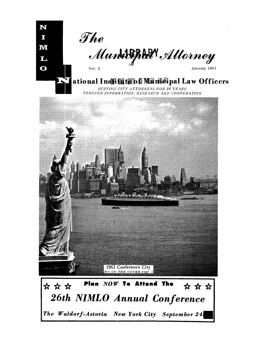 handle is hein.journals/municatto2 and id is 1 raw text is: Vol. 2                               January 1961
ational Ins iit gib     lWNIi0   ipa1 Law Officers
SERVING CITY ATTORNEYS FOR 26 YEARS
THROUGH INFORMATION. RESEARCH AND COOPERATION

Plan NOW To Attend The  ***
26th NIMLO Annual Conference
The Waldorf-Astoria New York City September 24U


