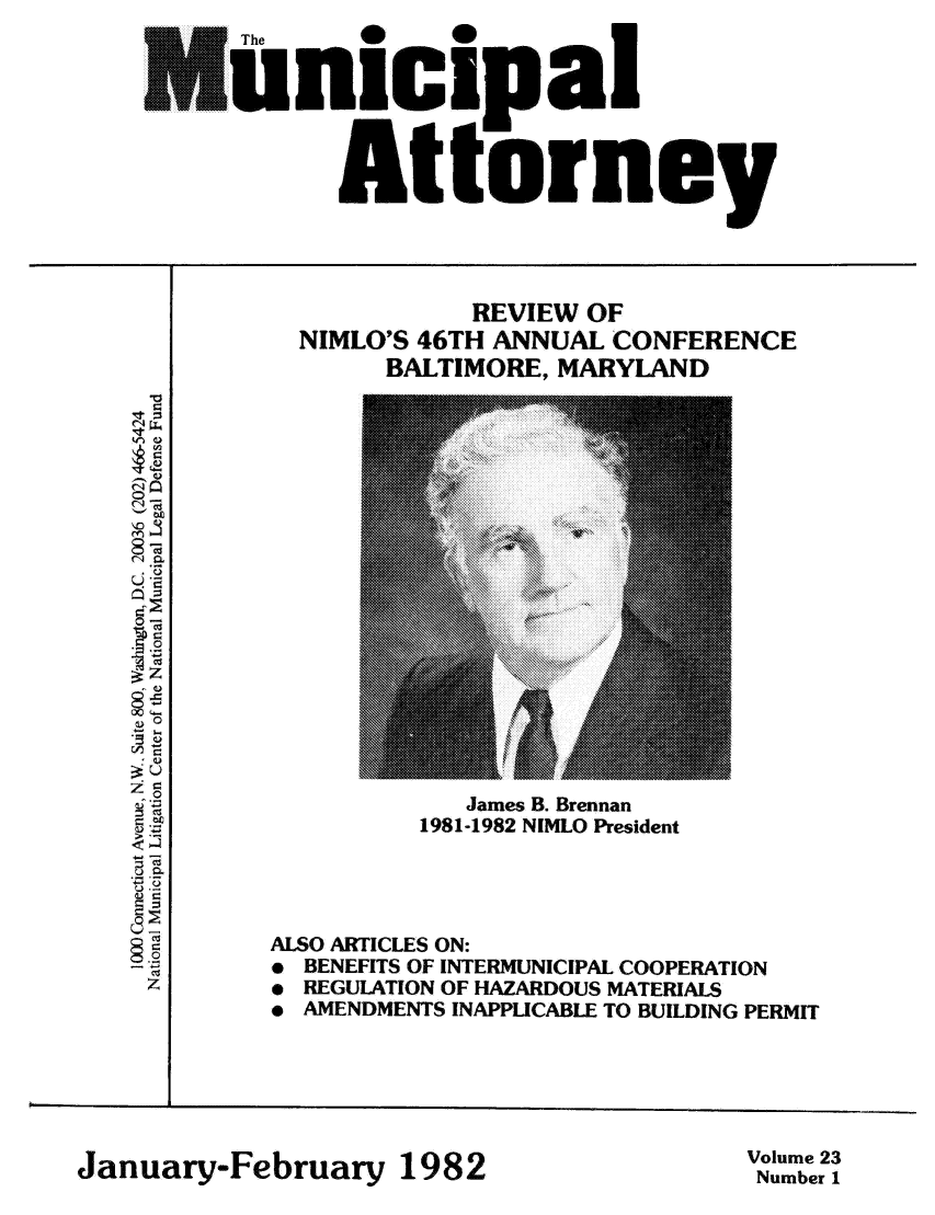 handle is hein.journals/municatto23 and id is 1 raw text is: nicipal
Attorney

REVIEW OF
NIMLO'S 46TH ANNUAL CONFERENCE
BALTIMORE, MARYLAND

V
cd
LI
0
0
C-
z

ALSO ARTICLES ON:
* BENEFITS OF INTERMUNICIPAL COOPERATION
 REGULATION OF HAZARDOUS MATERIALS
* AMENDMENTS INAPPLICABLE TO BUILDING PERMIT

January-February 1982

Volume 23
Number 1

James B. Brennan
1981-1982 NIMLO President


