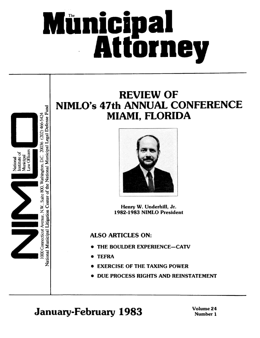 handle is hein.journals/municatto24 and id is 1 raw text is: I The  0
,Unicipal
Attorney

REVIEW OF
NIMLO's 47th ANNUAL CONFERENCE
MIAMI, FLORIDA

U
- ND)
=S c

Henry W. Underhill, Jr.
1982-1983 NIMLO President
ALSO ARTICLES ON:
* THE BOULDER EXPERIENCE-CATV
 TEFRA
* EXERCISE OF THE TAXING POWER
* DUE PROCESS RIGHTS AND REINSTATEMENT

January-February 1983

Volume 24
Number 1



