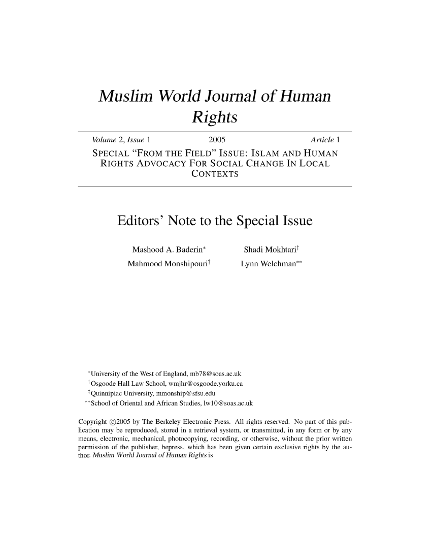 handle is hein.journals/muwjhr2 and id is 1 raw text is: 










Muslim World Journal of Human

                        Rights


Volume 2, Issue 1


2005


Article 1


SPECIAL   FROM THE FIELD ISSUE: ISLAM AND HUMAN
  RIGHTS   ADVOCACY FOR SOCIAL CHANGE IN LOCAL
                          CONTEXTS





      Editors' Note to the Special Issue


Mashood   A. Baderin*
Mahmood   Monshipouril


Shadi Mokhtarit
Lynn Welchman**


   *University of the West of England, mb78@soas.ac.uk
   tOsgoode Hall Law School, wmjhr@osgoode.yorku.ca
   IQuinnipiac University, mmonship@sfsu.edu
   **School of Oriental and African Studies, lwlO@soas.ac.uk

Copyright @2005 by The Berkeley Electronic Press. All rights reserved. No part of this pub-
lication may be reproduced, stored in a retrieval system, or transmitted, in any form or by any
means, electronic, mechanical, photocopying, recording, or otherwise, without the prior written
permission of the publisher, bepress, which has been given certain exclusive rights by the au-
thor. Muslim World Journal of Human Rights is


