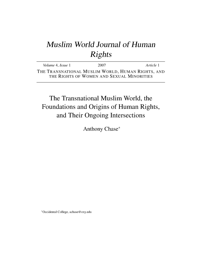handle is hein.journals/muwjhr4 and id is 1 raw text is: 





   Muslim World Journal of Human
                   Rights
  Volume 4, Issue 1   2007             Article 1
THE TRANSNATIONAL MUSLIM WORLD, HUMAN RIGHTS, AND
    THE RIGHTS OF WOMEN AND SEXUAL MINORITIES


    The  Transnational Muslim  World, the
  Foundations and Origins of Human   Rights,
       and Their Ongoing  Intersections

                Anthony Chase*


Occidental College, achase@oxy.edu


