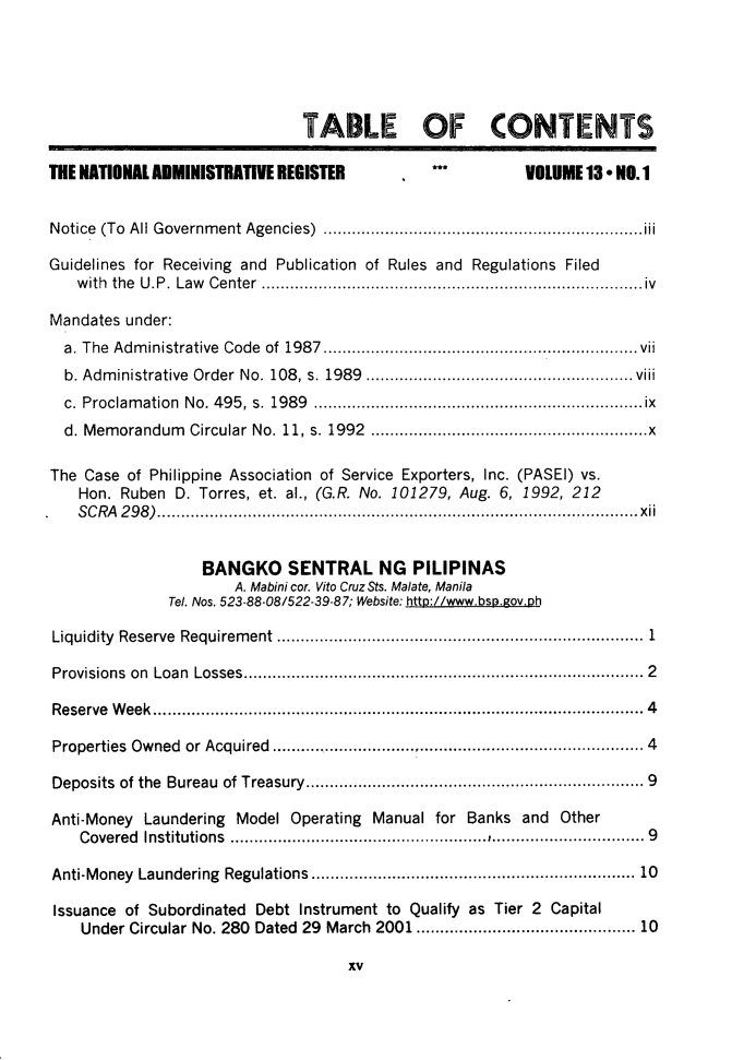 handle is hein.journals/nadmr13 and id is 1 raw text is: TABLE OF CONTENTS
THE NATIONAL ADMINISTRATIVE REGISTER         **         VOLUME 13* NO.1
Notice (To All Government Agencies)  ...................................iii
Guidelines for Receiving and Publication of Rules and Regulations Filed
with the U.P. Law Center      ................................ .....iv
Mandates under:
a. The Administrative Code of 1987 ..................................vii
b. Administrative Order No. 108, s. 1989  .......................... viii
c. Proclamation No. 495, s. 1989 .................           ...............ix
d. Memorandum Circular No. 11, s. 1992  ..................................x
The Case of Philippine Association of Service Exporters, Inc. (PASEI) vs.
Hon. Ruben D. Torres, et. al., (G.R. No. 101279, Aug. 6, 1992, 212
SCRA 298)...............       ................................... xii
BANGKO SENTRAL NG PILIPINAS
A. Mabini cor. Vito Cruz Sts. Malate, Manila
Tel. Nos. 523-88-08/522-39-87; Website: http://www.bsp.gov.ph
Liquidity Reserve Requirement                     ..................1.... .............1
Provisions on Loan Losses........................................ 2
Reserve Week                               .......................4...... ..................4
Properties Owned or Acquired    ..........................     .......... 4
Deposits of the Bureau of Treasury................9..........9
Anti-Money Laundering Model Operating Manual for Banks and Other
Covered  Institutions         .........   ................................ 9
Anti-Money Laundering Regulations   .................................... 10
Issuance of Subordinated Debt Instrument to Qualify as Tier 2 Capital
Under Circular No. 280 Dated 29 March 2001...................... 10
xv


