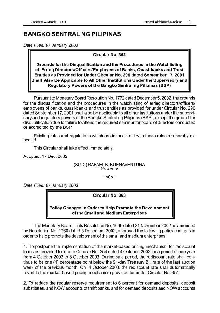 handle is hein.journals/nadmr14 and id is 1 raw text is: arry - led 2003
BANGKO SENTRAL NG PILIPINAS
Date Filed: 07 January 2003
Circular No. 362
Grounds for the Disqualification and the Procedures in the Watchlisting
of Erring Directors/Officers/Employees of Banks, Quasi-banks and Trust
Entities as Provided for Under Circular No. 296 dated September 17, 2001
Shall Also Be Applicable to All Other Institutions Under the Supervisory and
Regulatory Powers of the Bangko Sentral ng Pilipinas (BSP)
Pursuant to Monetary Board Resolution No. 1772 dated December 5, 2002, the grounds
for the disqualification and the procedures in the watchlisting of erring directors/officers/
employees of banks, quasi-banks and trust entities as provided for under Circular No. 296
dated September 17, 2001 shall also be applicable to all other institutions under the supervi-
sory and regulatory powers of the Bangko Sentral ng Pilipinas (BSP), except the ground for
disqualification due to failure to attend the required seminar for board of directors conducted
or accredited by the BSP.
Existing rules and regulations which are inconsistent with these rules are hereby re-
pealed.
This Circular shall take effect immediately.
Adopted: 17 Dec. 2002
(SGD.) RAFAEL B. BUENAVENTURA
Governor
--000--
Date Filed: 07 January 2003
Circular No. 363
Policy Changes in Order to Help Promote the Development
of the Small and Medium Enterprises
The Monetary Board, in its Resolution No. 1699 dated 21 November 2002 as amended
by Resolution No. 1768 dated 5 December 2002, approved the following policy changes in
order to help promote the development of the small and medium enterprises:
1. To postpone the implementation of the market-based pricing mechanism for rediscount
loans as provided for under Circular No. 354 dated 4 October 2002 for a period of one year
from 4 October 2002 to 3 October 2003. During said period, the rediscount rate shall con-
tinue to be one (1) percentage point below the 91-day Treasury Bill rate of the last auction
week of the previous month. On 4 October 2003, the rediscount rate shall automatically
revert to the market-based pricing mechanism provided for under Circular No. 354.
2. To reduce the regular reserve requirement to 6 percent for demand deposits, deposit
substitutes, and NOW accounts of thrift banks, and for demand deposits and NOW accounts



