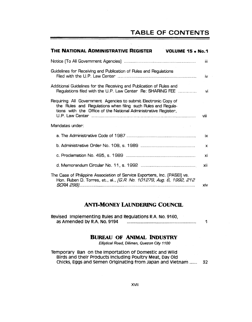 handle is hein.journals/nadmr15 and id is 1 raw text is: TABLE OF CONTENTS
THE NATIONAL ADMINISTRATIVE REGISTER                 VOLUME 15 * No.1
Notice (To All Government Agencies                 ................ ..............  iii
Guidelines for Receiving and Publication of Rules and Regulations
Filed with the U.P. Law Center                  ................................ iv
Additional Guidelines for the Receiving and Publication of Rules and
Regulations filed with the U.P. Law Center Re: SHARING FEE .............  vi
Requiring All Government Agencies to submit Electronic Copy of
the Rules and Regulations when filing such Rules and Regula-
tions with the Office of the National Administrative Register,
U.P. Law Center        ..................................   ....... viii
Mandates under:
a. The Administrative Code of 1987 .............................    ix
b. Administrative Order No. 108, s. 1989  ................. .......  x
c. Proclamation No. 495, s. 1 989     .............................  xi
d. Memorandum Circular No. 11, s. 1992              .....................  xii
The Case of Philippine Association of Service Exporters, Inc. (PASEI] vs.
Hon. Ruben D. Torres, et., al., [G.R. No. 101279, Aug. 6, 1992, 212
SCRA 29]................           ................. ....... .......  xiv
ANTI-MONEY LAUNDERING COUNCEL
Revised Implementing Rules and Regulations R.A. No. 9160,
as Amended by R.A. No. 9194      .............    ..................I
BUREAU OF ANIMAL INDUSTRY
Elliptical Road, Diliman, Quezon City 1100
Temporary Ban on the importation of Domestic and Wild
Birds and their Products Including Poultry Meat, Day Old
Chicks, Eggs and Semen Originating from Japan and Vietnam ......    32

XVII


