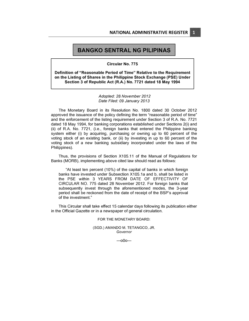 handle is hein.journals/nadmr24 and id is 1 raw text is: NATIONAL ADMINISTRATIVE REGISTER
BANGK4 S#KTRAL NG PILIPINM]
Circular No. 775
Definition of Reasonable Period of Time Relative to the Requirement
on the Listing of Shares in the Philippine Stock Exchange (PSE) Under
Section 3 of Republic Act (R.A.) No. 7721 dated 18 May 1994
Adopted: 28 November 2012
Date Filed: 09 January 2013
The Monetary Board in its Resolution No. 1800 dated 30 October 2012
approved the issuance of the policy defining the term reasonable period of time
and the enforcement of the listing requirement under Section 3 of R.A. No. 7721
dated 18 May 1994, for banking corporations established under Sections 2(i) and
(ii) of R.A. No. 7721, (i.e., foreign banks that entered the Philippine banking
system either (i) by acquiring, purchasing or owning up to 60 percent of the
voting stock of an existing bank, or (ii) by investing in up to 60 percent of the
voting stock of a new banking subsidiary incorporated under the laws of the
Philippines).
Thus, the provisions of Section X105.11 of the Manual of Regulations for
Banks (MORB), implementing above cited law should read as follows:
At least ten percent (10%) of the capital of banks in which foreign
banks have invested under Subsection X105.1a and b, shall be listed in
the PSE within 3 YEARS FROM DATE OF EFFECTIVITY OF
CIRCULAR NO. 775 dated 28 November 2012. For foreign banks that
subsequently invest through the aforementioned modes, the 3-year
period shall be reckoned from the date of receipt of the BSP's approval
of the investment.
This Circular shall take effect 15 calendar days following its publication either
in the Official Gazette or in a newspaper of general circulation.
FOR THE MONETARY BOARD:
(SGD.) AMANDO M. TETANGCO, JR.
Governor

-000-


