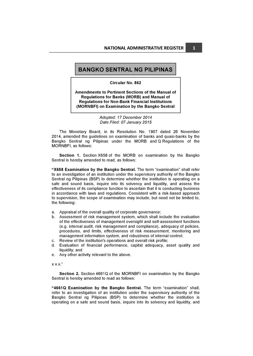 handle is hein.journals/nadmr26 and id is 1 raw text is: 








                          NATIONAL   ADMINISTRATIVE REGISTER




             BANGKO SENTRAL NG PILIPINAS


                             Circular No. 862

            Amendments   to Pertinent Sections of the Manual of
               Regulations for Banks (MORB)  and Manual  of
               Regulations for Non-Bank Financial Institutions
            (MORNBFI)   on Examination by the Bangko  Sentral

                        Adopted: 17 December 2014
                        Date Filed: 07 January 2015

    The  Monetary  Board, in its Resolution No. 1907  dated 26  November
2014, amended  the guidelines on examination of banks and quasi-banks by the
Bangko   Sentral ng  Pilipinas under the MORB and Q Regulations of the
MORNBFI,   as follows:

    Section  1. Section X658 of the MORB   on examination  by the Bangko
Sentral is hereby amended to read, as follows:

X658  Examination by the Bangko  Sentral. The term examination shall refer
to an investigation of an institution under the supervisory authority of the Bangko
Sentral ng Pilipinas (BSP) to determine whether the institution is operating on a
safe and sound  basis, inquire into its solvency and liquidity, and assess the
effectiveness of its compliance function to ascertain that it is conducting business
in accordance with laws and regulations. Consistent with a risk-based approach
to supervision, the scope of examination may include, but need not be limited to,
the following:

a.  Appraisal of the overall quality of corporate governance;
b.  Assessment  of risk management system, which shall include the evaluation
    of the effectiveness of management oversight and self-assessment functions
    (e.g. internal audit, risk management and compliance), adequacy of policies,
    procedures, and limits, effectiveness of risk measurement, monitoring and
    management  information system, and robustness of internal control;
c.  Review of the institution's operations and overall risk profile;
d.  Evaluation of financial performance, capital adequacy, asset quality and
    liquidity; and
e.  Any other activity relevant to the above.

xx x.

    Section 2. Section 4661 Q of the MORNBFI on examination by the Bangko
Sentral is hereby amended to read as follows:

4661Q  Examination  by  the Bangko  Sentral. The term examination shall,
refer to an investigation of an institution under the supervisory authority of the
Bangko  Sentral ng  Pilipinas (BSP) to determine whether the  institution is
operating on a safe and sound basis, inquire into its solvency and liquidity, and


